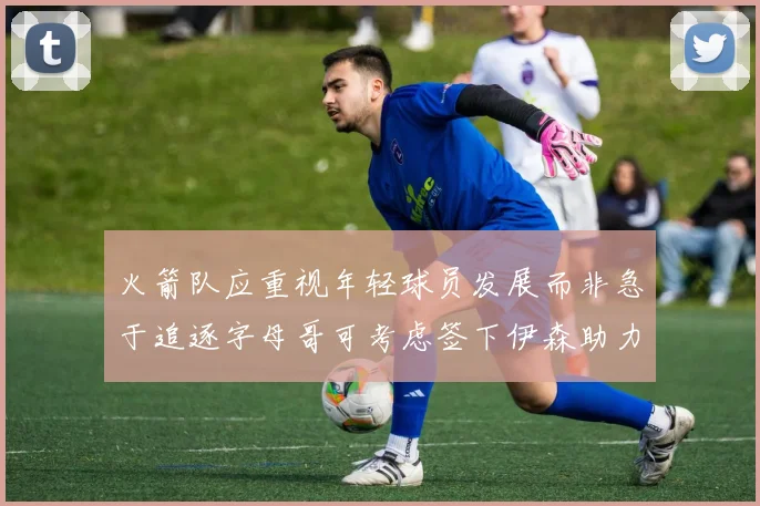 火箭队应重视年轻球员发展而非急于追逐字母哥可考虑签下伊森助力成长