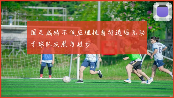 国足成绩不佳应理性看待造谣无助于球队发展与进步