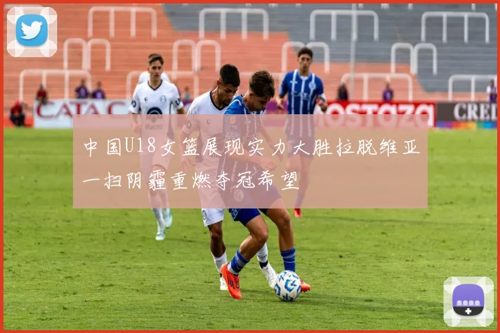 中国U18女篮展现实力大胜拉脱维亚一扫阴霾重燃夺冠希望