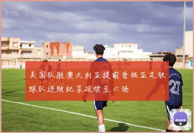 美国队胜澳大利亚提前晋级亚足联球队连败纪录延续至六场