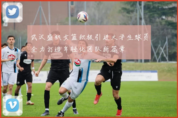 武汉盛帆女篮积极引进大学生球员全力打造年轻化团队新篇章