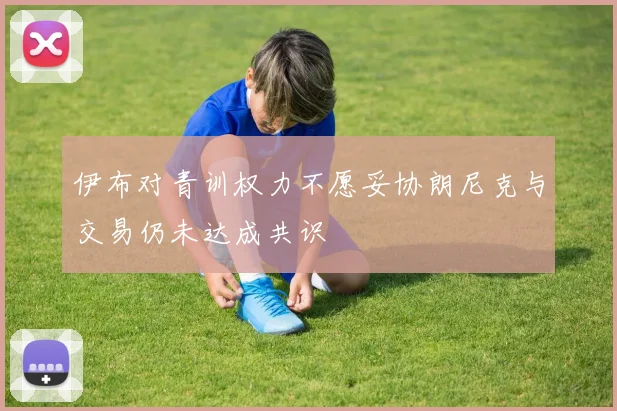伊布对青训权力不愿妥协朗尼克与交易仍未达成共识