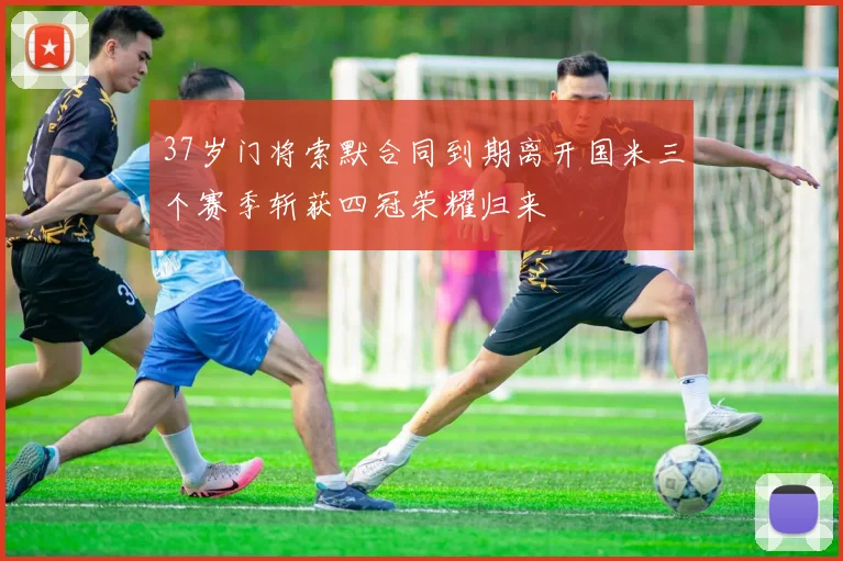 37岁门将索默合同到期离开国米三个赛季斩获四冠荣耀归来