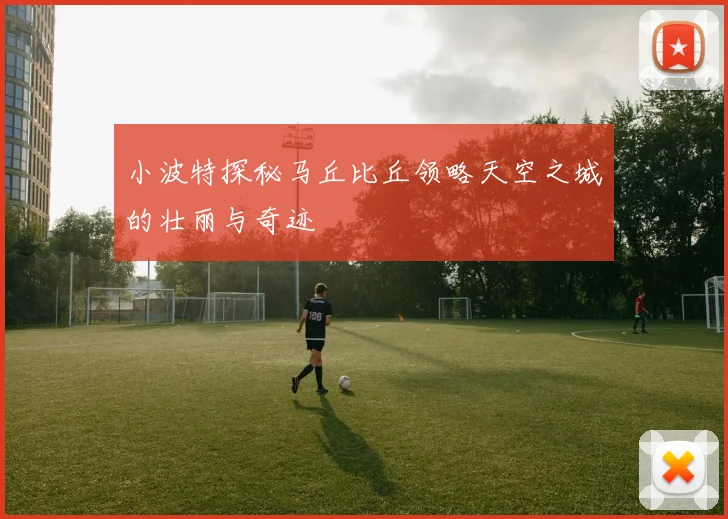 小波特探秘马丘比丘领略天空之城的壮丽与奇迹