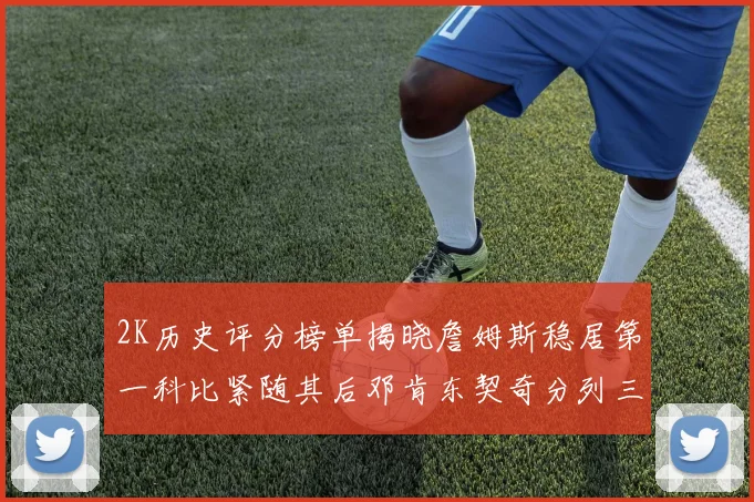 2K历史评分榜单揭晓詹姆斯稳居第一科比紧随其后邓肯东契奇分列三四位